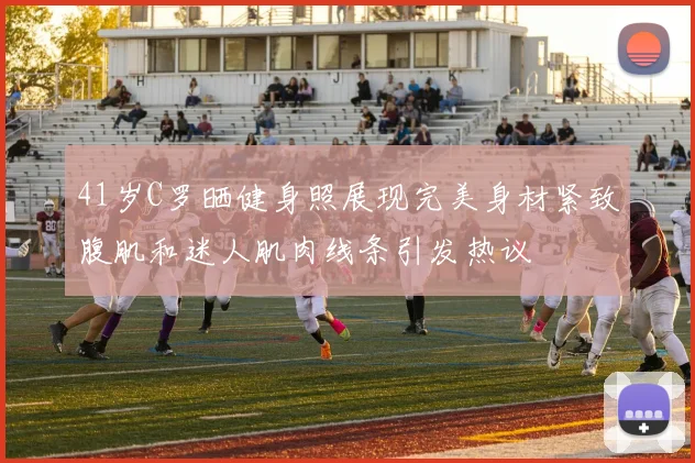 41岁C罗晒健身照展现完美身材紧致腹肌和迷人肌肉线条引发热议