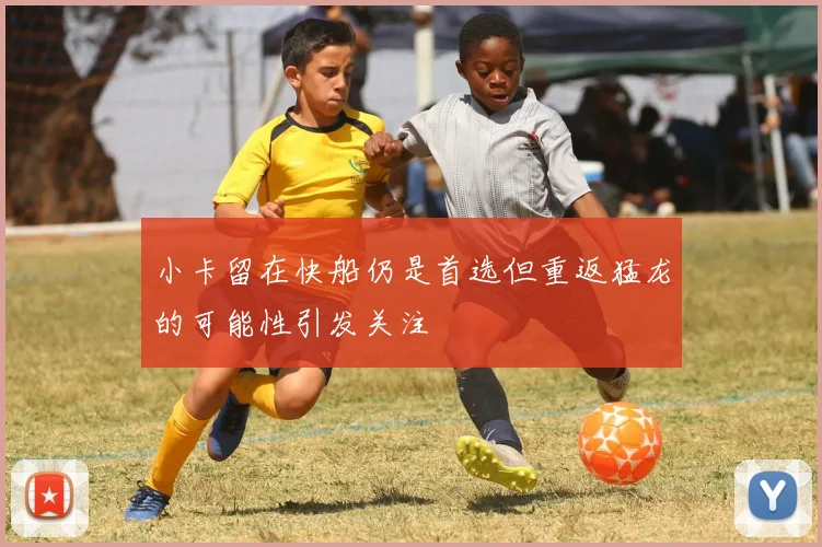小卡留在快船仍是首选但重返猛龙的可能性引发关注