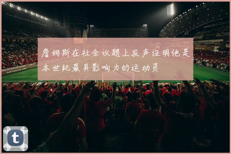 詹姆斯在社会议题上发声证明他是本世纪最具影响力的运动员