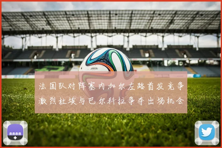 法国队对阵塞内加尔左路首发竞争激烈杜埃与巴尔科拉争夺出场机会
