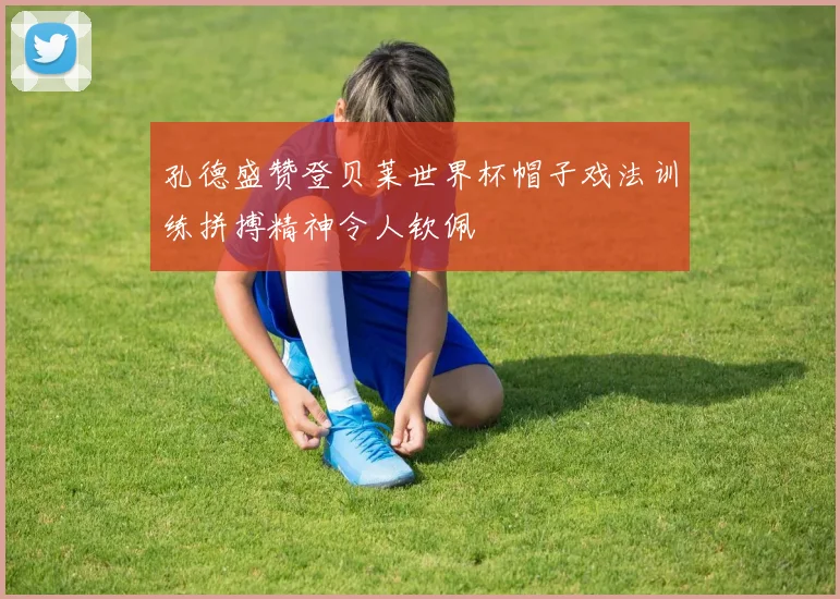 孔德盛赞登贝莱世界杯帽子戏法训练拼搏精神令人钦佩