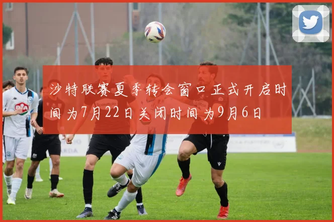 沙特联赛夏季转会窗口正式开启时间为7月22日关闭时间为9月6日