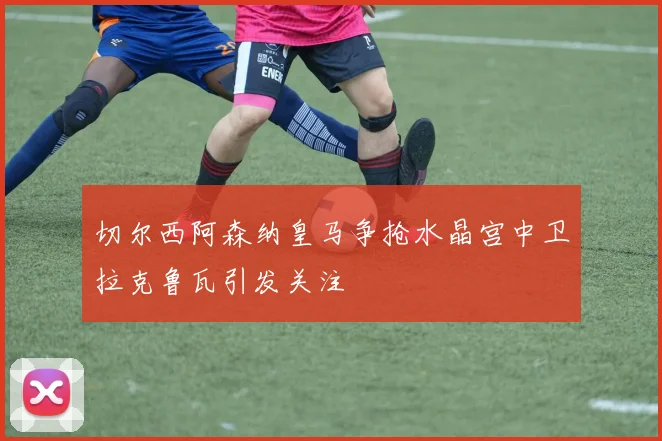 切尔西阿森纳皇马争抢水晶宫中卫拉克鲁瓦引发关注