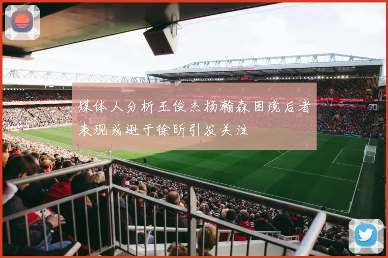 媒体人分析王俊杰杨瀚森困境后者表现或逊于徐昕引发关注