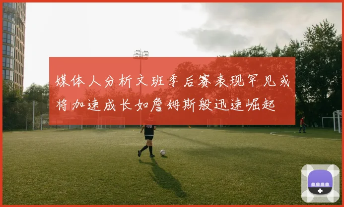 媒体人分析文班季后赛表现罕见或将加速成长如詹姆斯般迅速崛起