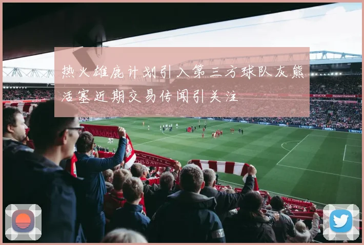 热火雄鹿计划引入第三方球队灰熊活塞近期交易传闻引关注