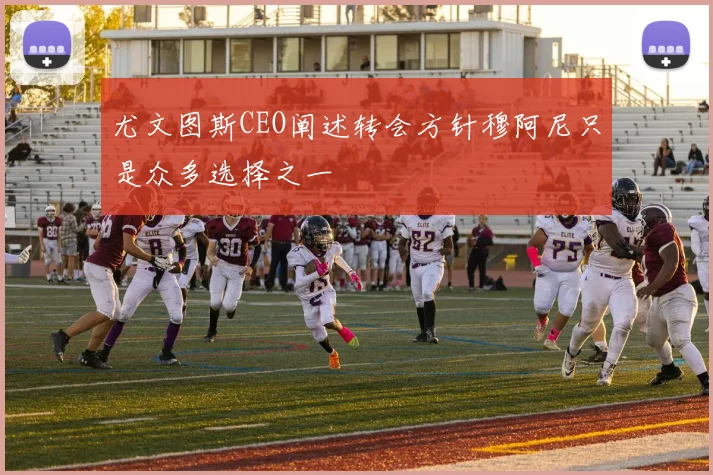尤文图斯CEO阐述转会方针穆阿尼只是众多选择之一