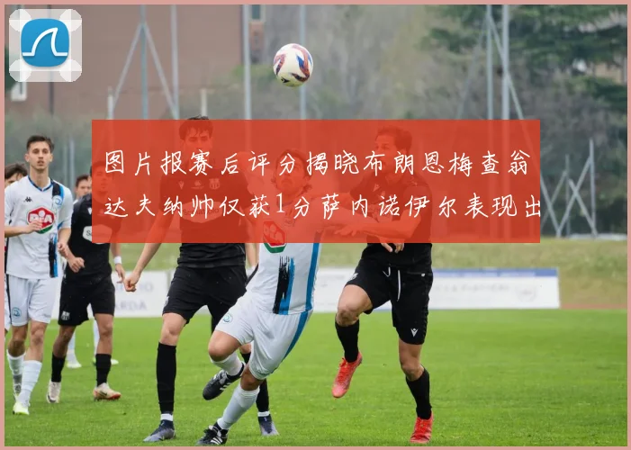 图片报赛后评分揭晓布朗恩梅查翁达夫纳帅仅获1分萨内诺伊尔表现出色获3分