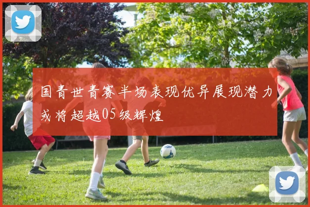 国青世青赛半场表现优异展现潜力或将超越05级辉煌