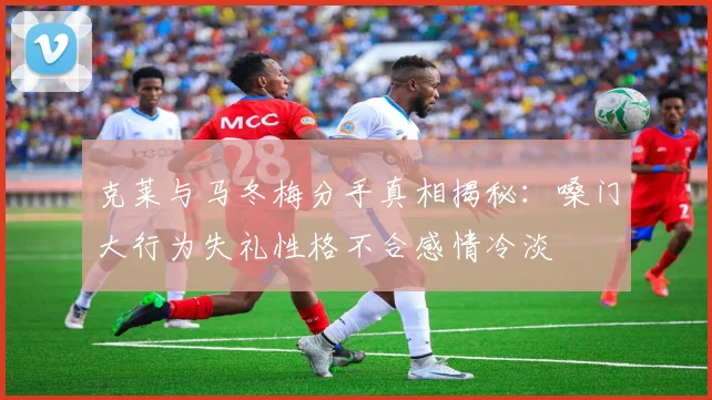 克莱与马冬梅分手真相揭秘：嗓门大行为失礼性格不合感情冷淡